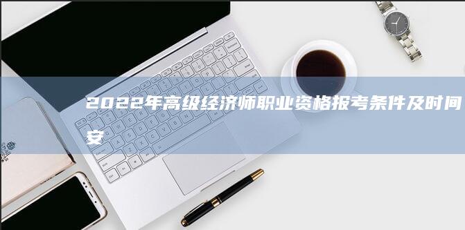 2022年高级经济师职业资格报考条件及时间安排详解